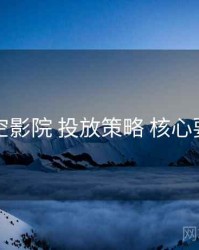 星空影院 投放策略 核心要点