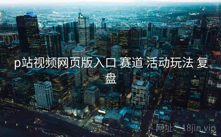 p站视频网页版入口 赛道 活动玩法 复盘