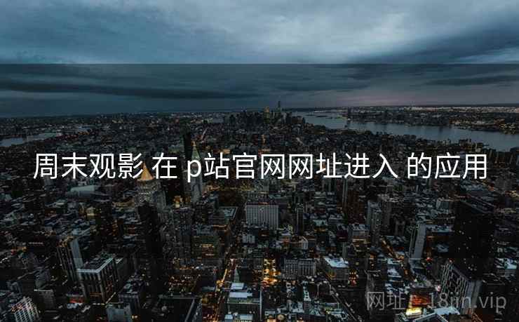 周末观影 在 p站官网网址进入 的应用