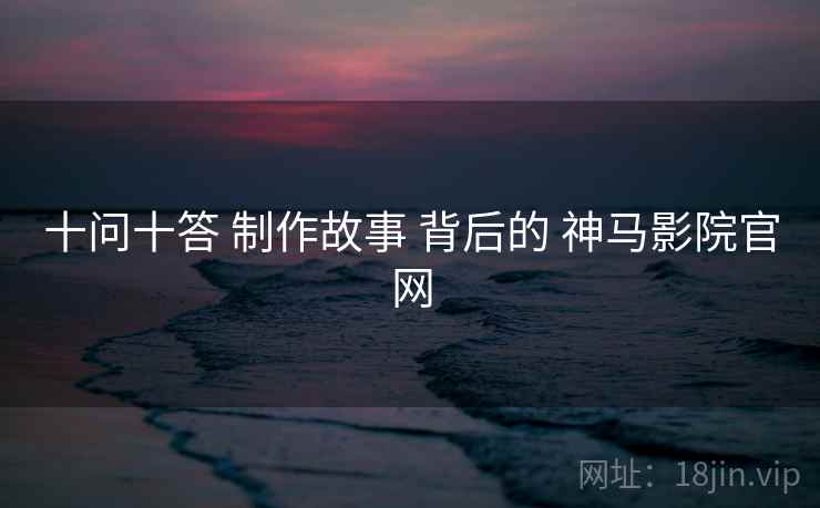 十问十答 制作故事 背后的 神马影院官网