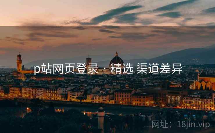 p站网页登录 · 精选 渠道差异