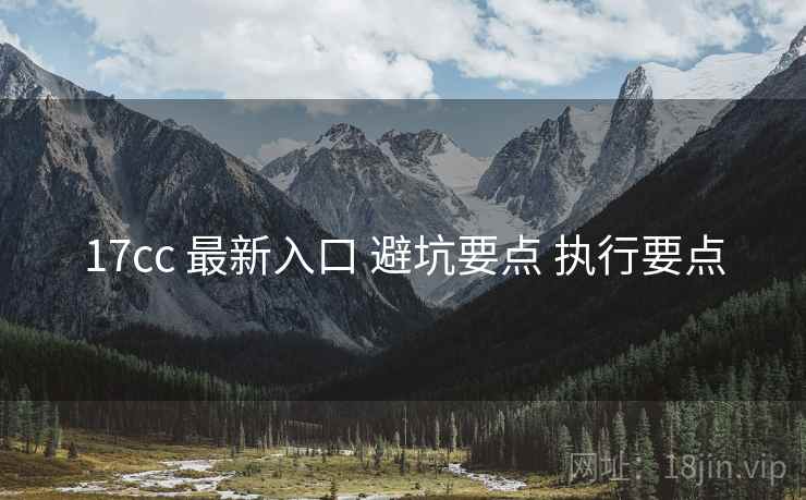 17cc 最新入口 避坑要点 执行要点