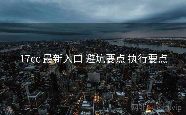 17cc 最新入口 避坑要点 执行要点