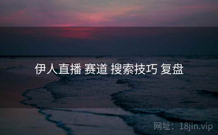 伊人直播 赛道 搜索技巧 复盘