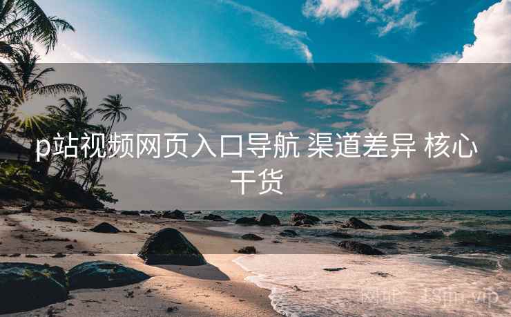 p站视频网页入口导航 渠道差异 核心干货