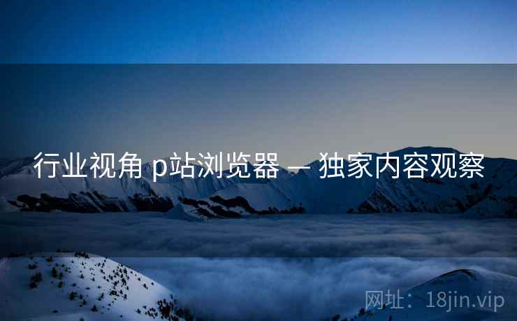 行业视角 p站浏览器 — 独家内容观察