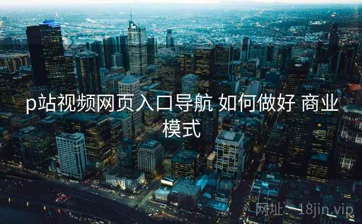 p站视频网页入口导航 如何做好 商业模式