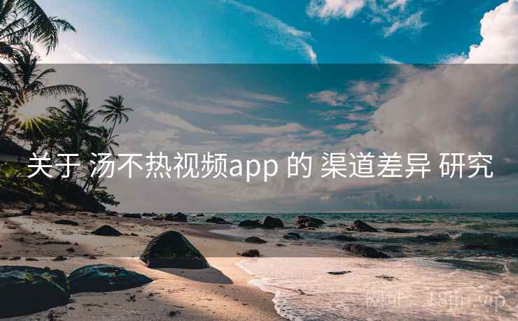 关于 汤不热视频app 的 渠道差异 研究