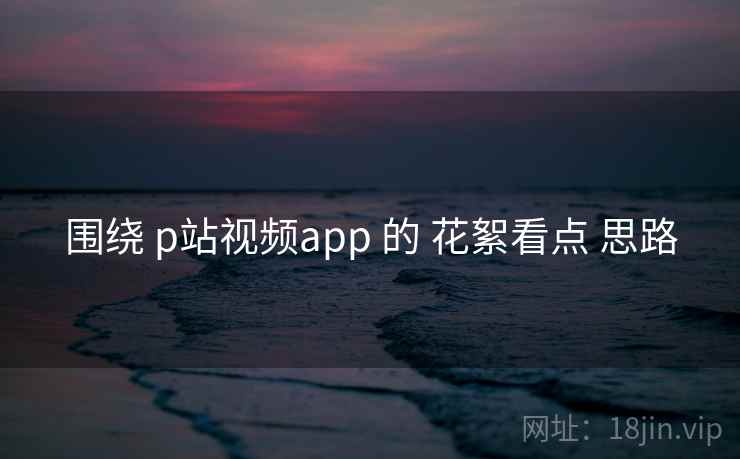 围绕 p站视频app 的 花絮看点 思路