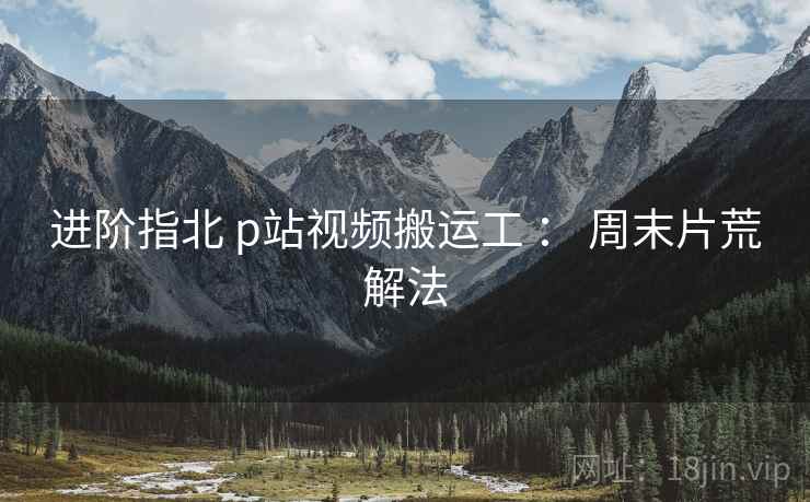 进阶指北 p站视频搬运工 ： 周末片荒解法