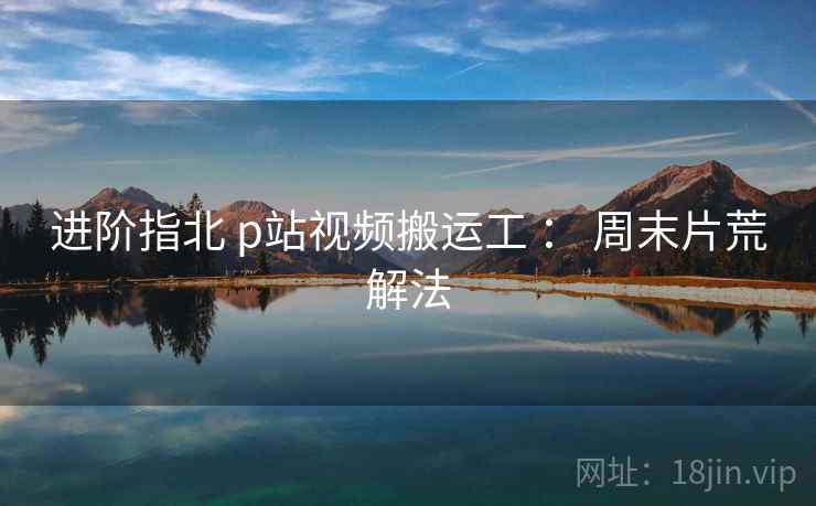 进阶指北 p站视频搬运工 ： 周末片荒解法