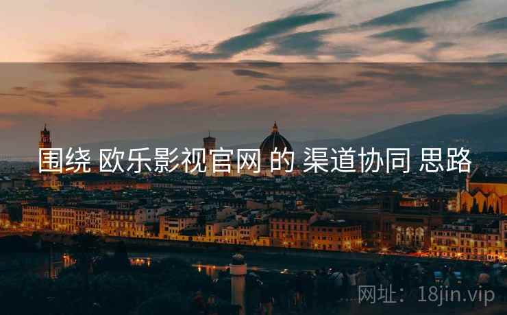 围绕 欧乐影视官网 的 渠道协同 思路