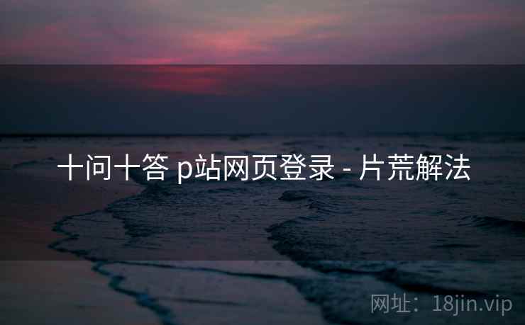 十问十答 p站网页登录 - 片荒解法