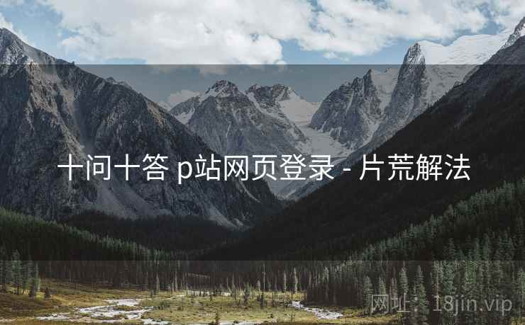 十问十答 p站网页登录 - 片荒解法
