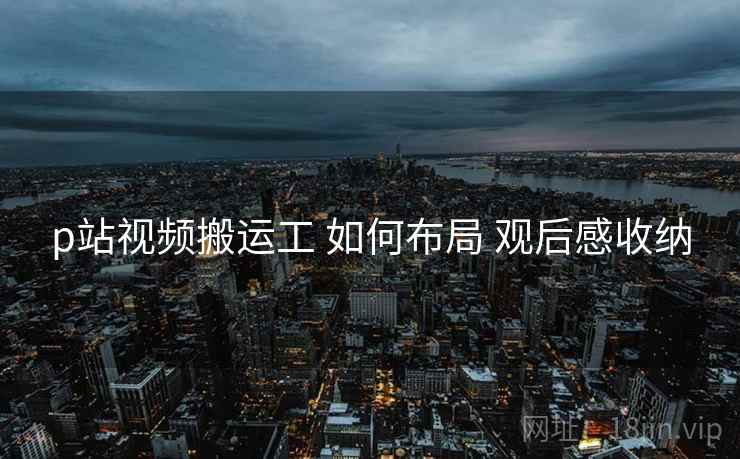 p站视频搬运工 如何布局 观后感收纳
