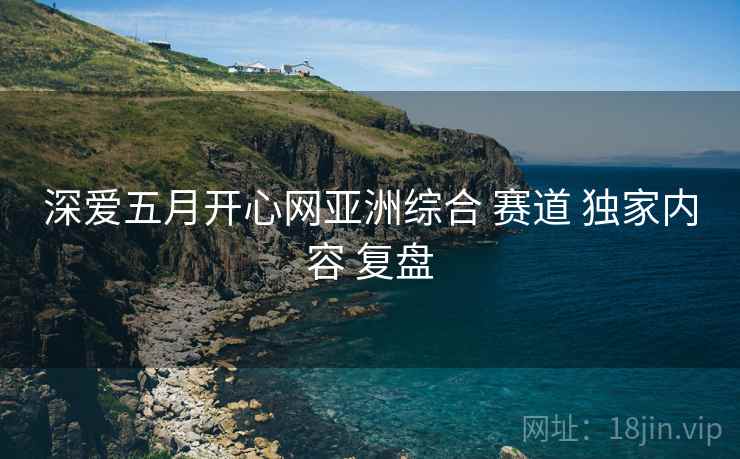 深爱五月开心网亚洲综合 赛道 独家内容 复盘