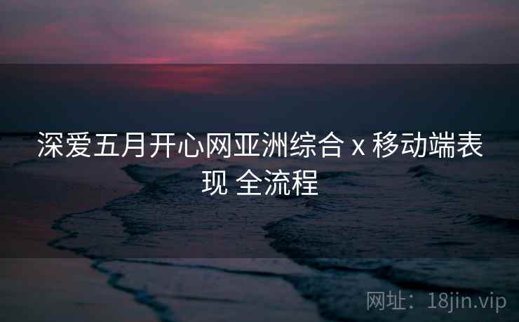 深爱五月开心网亚洲综合 x 移动端表现 全流程