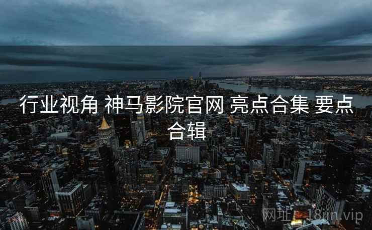 行业视角 神马影院官网 亮点合集 要点合辑